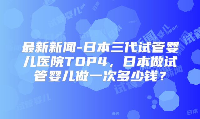 最新新闻-日本三代试管婴儿医院TOP4，日本做试管婴儿做一次多少钱？