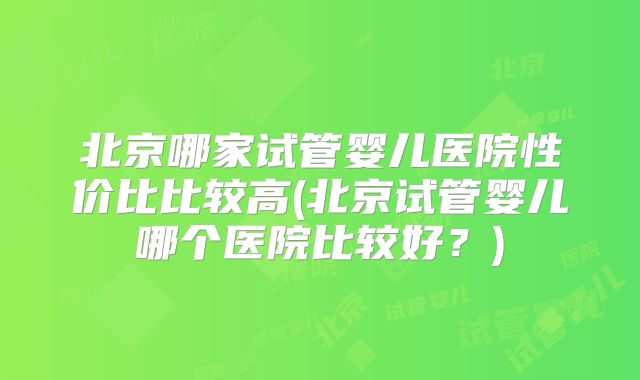 北京哪家试管婴儿医院性价比比较高(北京试管婴儿哪个医院比较好？)