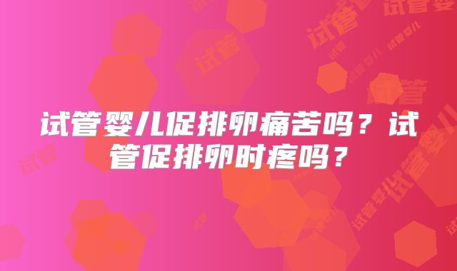 试管婴儿促排卵痛苦吗?试管促排卵时疼吗?