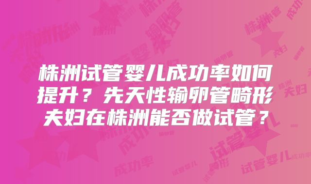 株洲试管婴儿成功率如何提升?先天性输卵管畸形夫妇在株洲能否做试管?