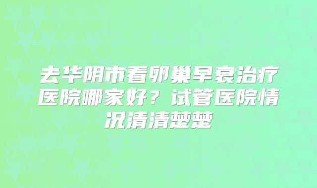 去华阴市看卵巢早衰治疗医院哪家好？试管医院情况清清楚楚