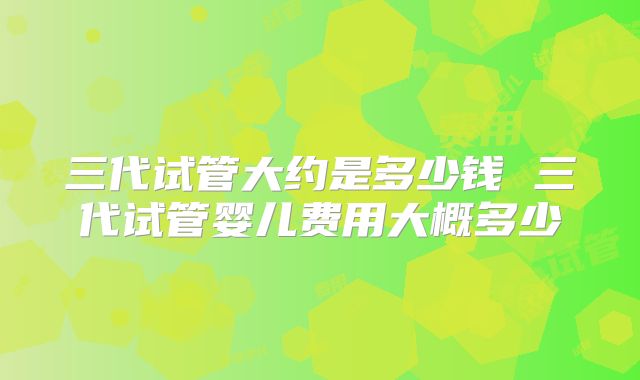 三代试管大约是多少钱 三代试管婴儿费用大概多少