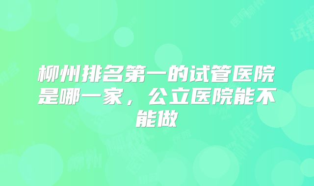 柳州排名第一的试管医院是哪一家,公立医院能不能做