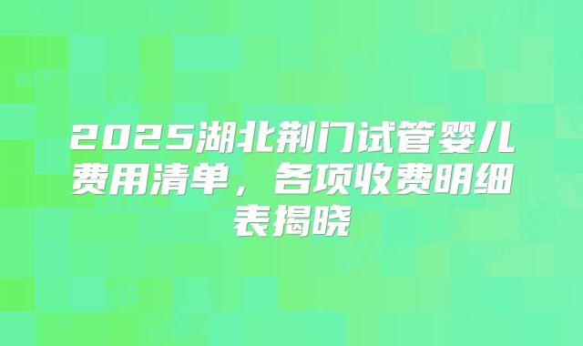 2025湖北荆门试管婴儿费用清单，各项收费明细表揭晓