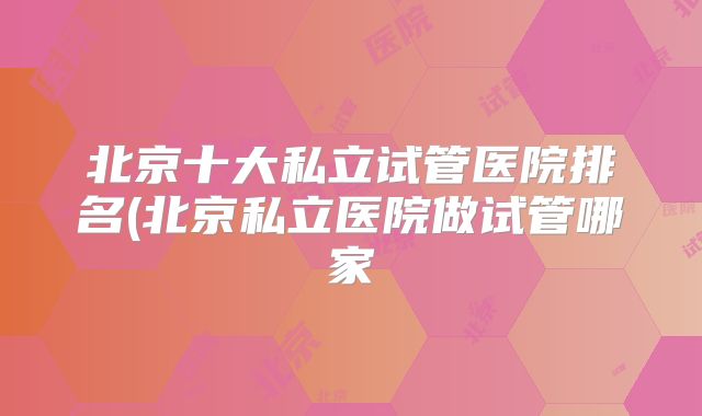 北京十大私立试管医院排名(北京私立医院做试管哪家