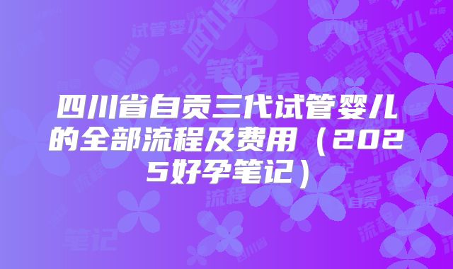 四川省自贡三代试管婴儿的全部流程及费用（2025好孕笔记）