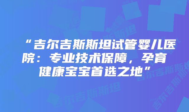 “吉尔吉斯斯坦试管婴儿医院：专业技术保障，孕育健康宝宝首选之地”