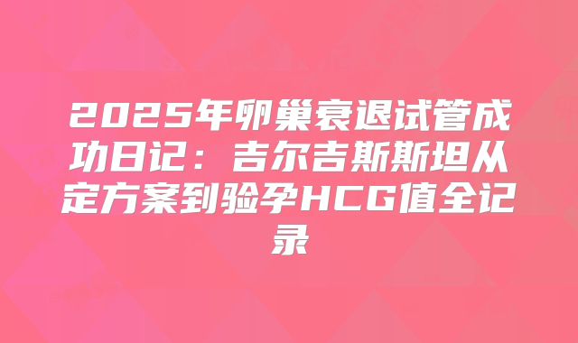 2025年卵巢衰退试管成功日记：吉尔吉斯斯坦从定方案到验孕HCG值全记录