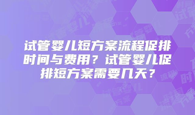 试管婴儿短方案流程促排时间与费用？试管婴儿促排短方案需要几天？