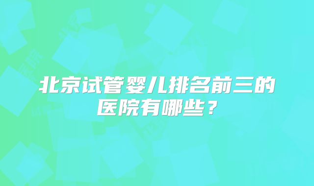 北京试管婴儿排名前三的医院有哪些？