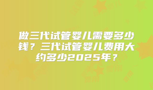 做三代试管婴儿需要多少钱?三代试管婴儿费用大约多少2025年?