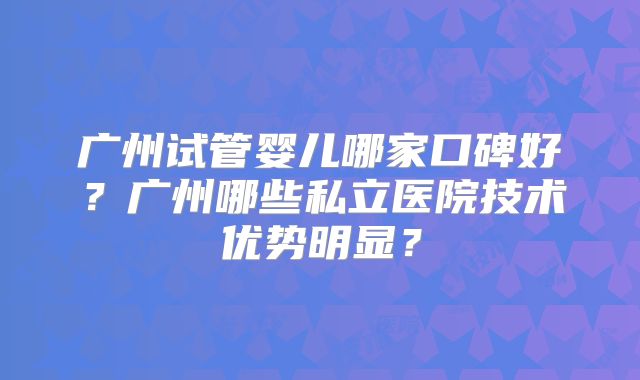 广州试管婴儿哪家口碑好？广州哪些私立医院技术优势明显？