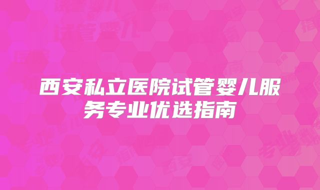 西安私立医院试管婴儿服务专业优选指南