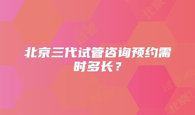 北京三代试管咨询预约需时多长？