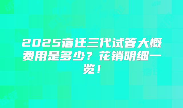 2025宿迁三代试管大概费用是多少？花销明细一览！