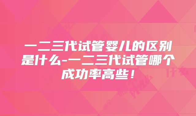 一二三代试管婴儿的区别是什么-一二三代试管哪个成功率高些！