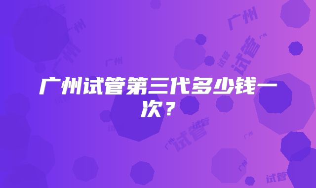 广州试管第三代多少钱一次？