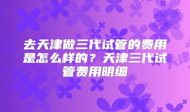 去天津做三代试管的费用是怎么样的？天津三代试管费用明细