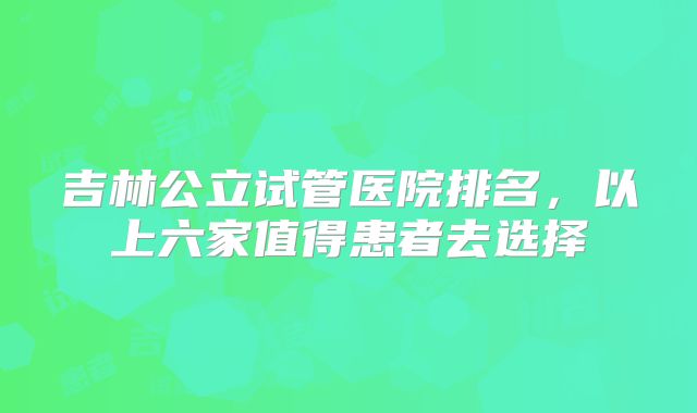 吉林公立试管医院排名，以上六家值得患者去选择