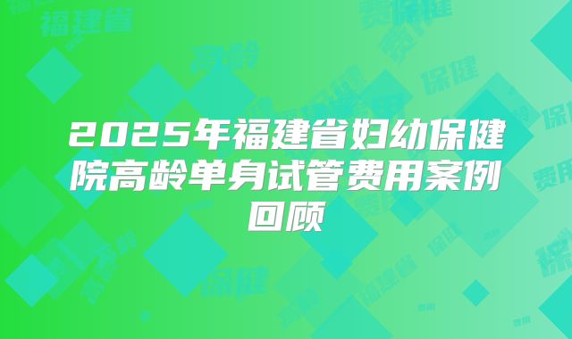 2025年福建省妇幼保健院高龄单身试管费用案例回顾