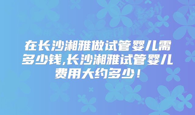 在长沙湘雅做试管婴儿需多少钱,长沙湘雅试管婴儿费用大约多少！