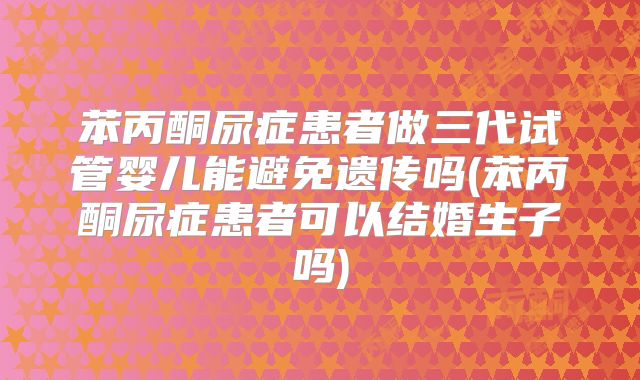 苯丙酮尿症患者做三代试管婴儿能避免遗传吗(苯丙酮尿症患者可以结婚生子吗)