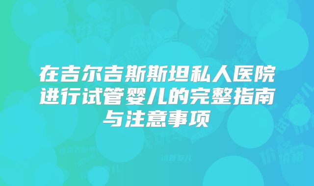 在吉尔吉斯斯坦私人医院进行试管婴儿的完整指南与注意事项