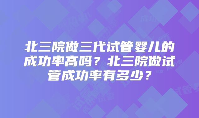 北三院做三代试管婴儿的成功率高吗？北三院做试管成功率有多少？