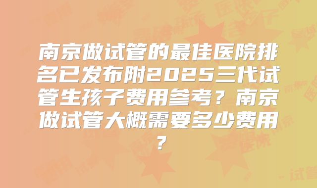 南京做试管的最佳医院排名已发布附2025三代试管生孩子费用参考？南京做试管大概需要多少费用？