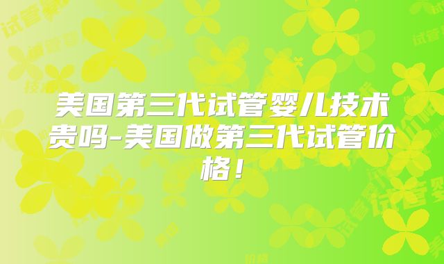 美国第三代试管婴儿技术贵吗-美国做第三代试管价格！