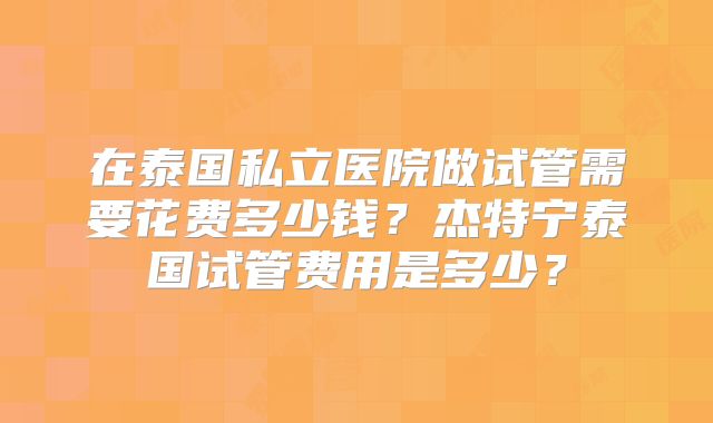在泰国私立医院做试管需要花费多少钱？杰特宁泰国试管费用是多少？