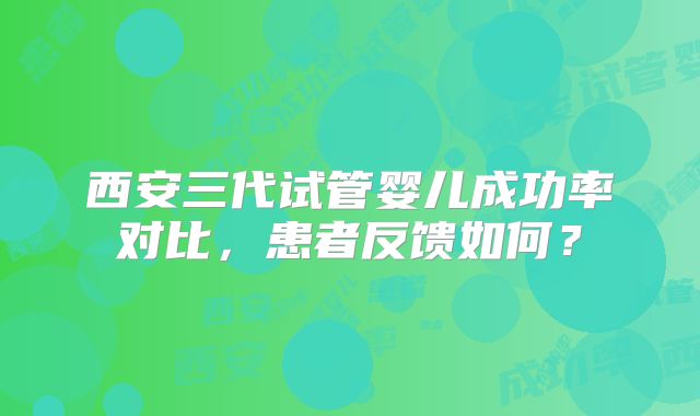 西安三代试管婴儿成功率对比，患者反馈如何？