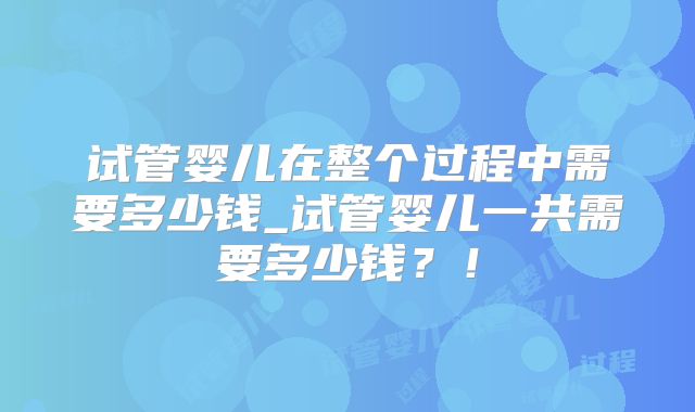 试管婴儿在整个过程中需要多少钱_试管婴儿一共需要多少钱?!