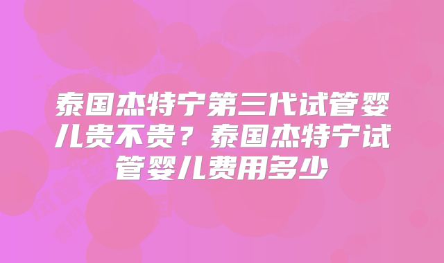 泰国杰特宁第三代试管婴儿贵不贵？泰国杰特宁试管婴儿费用多少