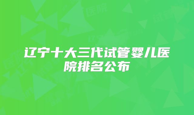 辽宁十大三代试管婴儿医院排名公布