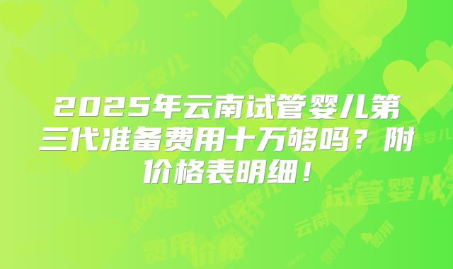 2025年云南试管婴儿第三代准备费用十万够吗？附价格表明细！