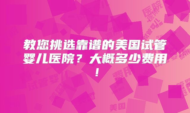 教您挑选靠谱的美国试管婴儿医院？大概多少费用！