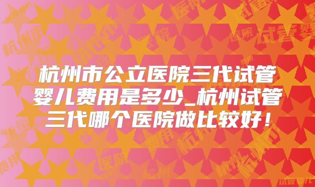 杭州市公立医院三代试管婴儿费用是多少_杭州试管三代哪个医院做比较好！