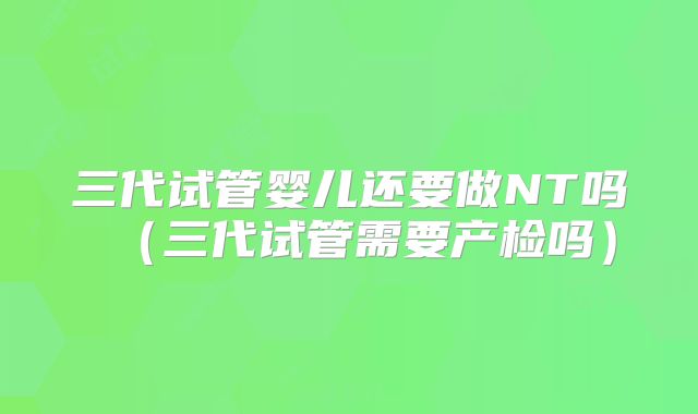 三代试管婴儿还要做NT吗（三代试管需要产检吗）