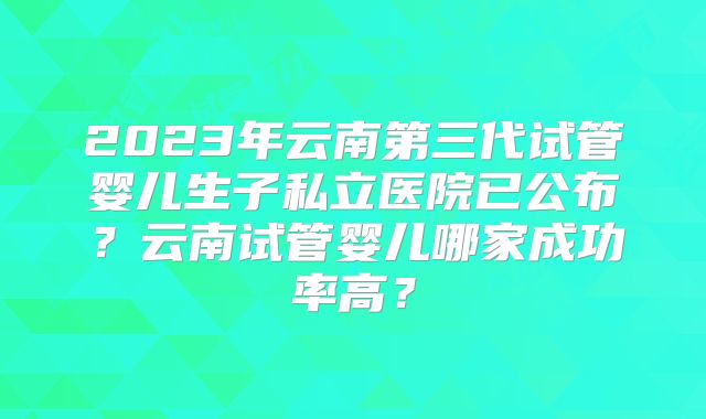 2023年云南第三代试管婴儿生子私立医院已公布？云南试管婴儿哪家成功率高？