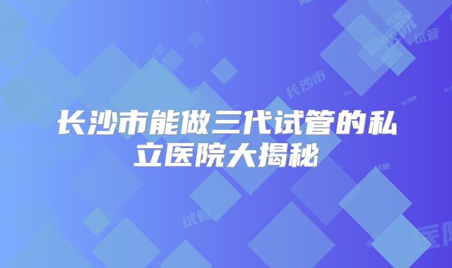 长沙市能做三代试管的私立医院大揭秘