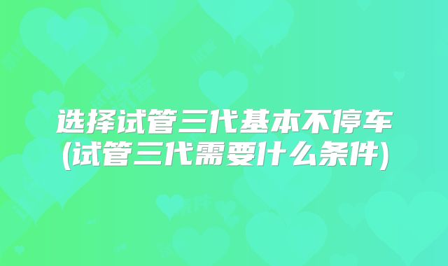选择试管三代基本不停车(试管三代需要什么条件)