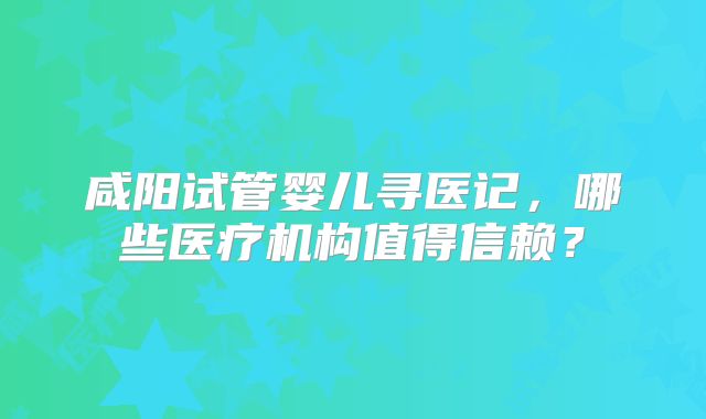 咸阳试管婴儿寻医记，哪些医疗机构值得信赖？