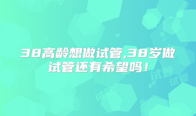 38高龄想做试管,38岁做试管还有希望吗！
