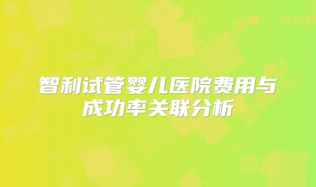 智利试管婴儿医院费用与成功率关联分析