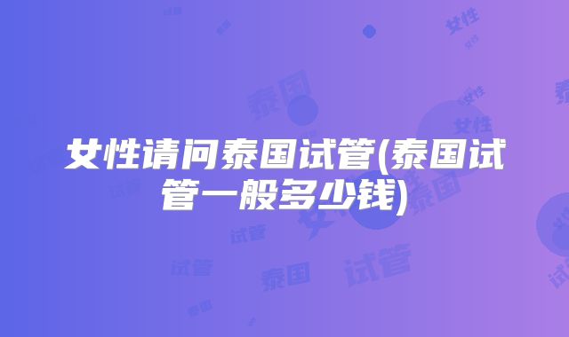 女性请问泰国试管(泰国试管一般多少钱)