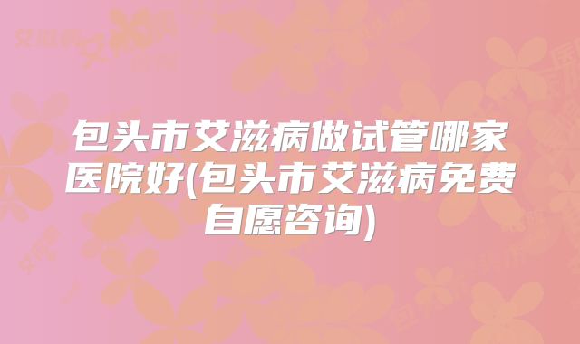 包头市艾滋病做试管哪家医院好(包头市艾滋病免费自愿咨询)