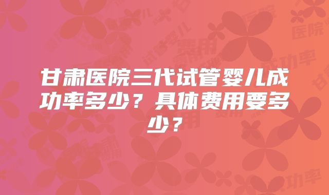 甘肃医院三代试管婴儿成功率多少?具体费用要多少?