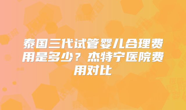 泰国三代试管婴儿合理费用是多少？杰特宁医院费用对比