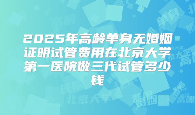 2025年高龄单身无婚姻证明试管费用在北京大学第一医院做三代试管多少钱